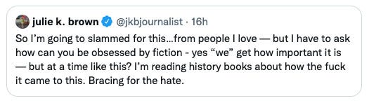 Tweet from @jkbjournalist: So I'm going to slammed for this...from people I love - but I have to ask how can you be obsessed by fiction - yes "we" get how important it is - but at a time like this? I'm reading history books about how the fuck it came to this. Bracing for the hate.