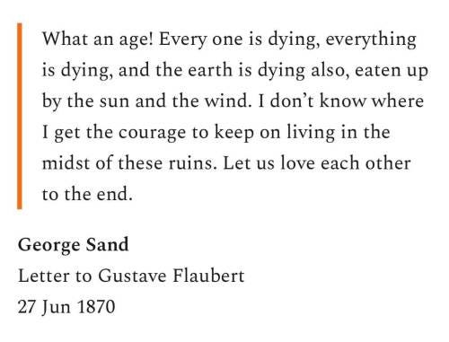 Letter from George Sand to Gustave Flaubert: What an age! Everyone is dying, everything is dying, and the earth is dying also, eaten up by the sun and the wind. I don't know here I get the courage to keep on living in the midst of these ruins. Let us love each other to the end.