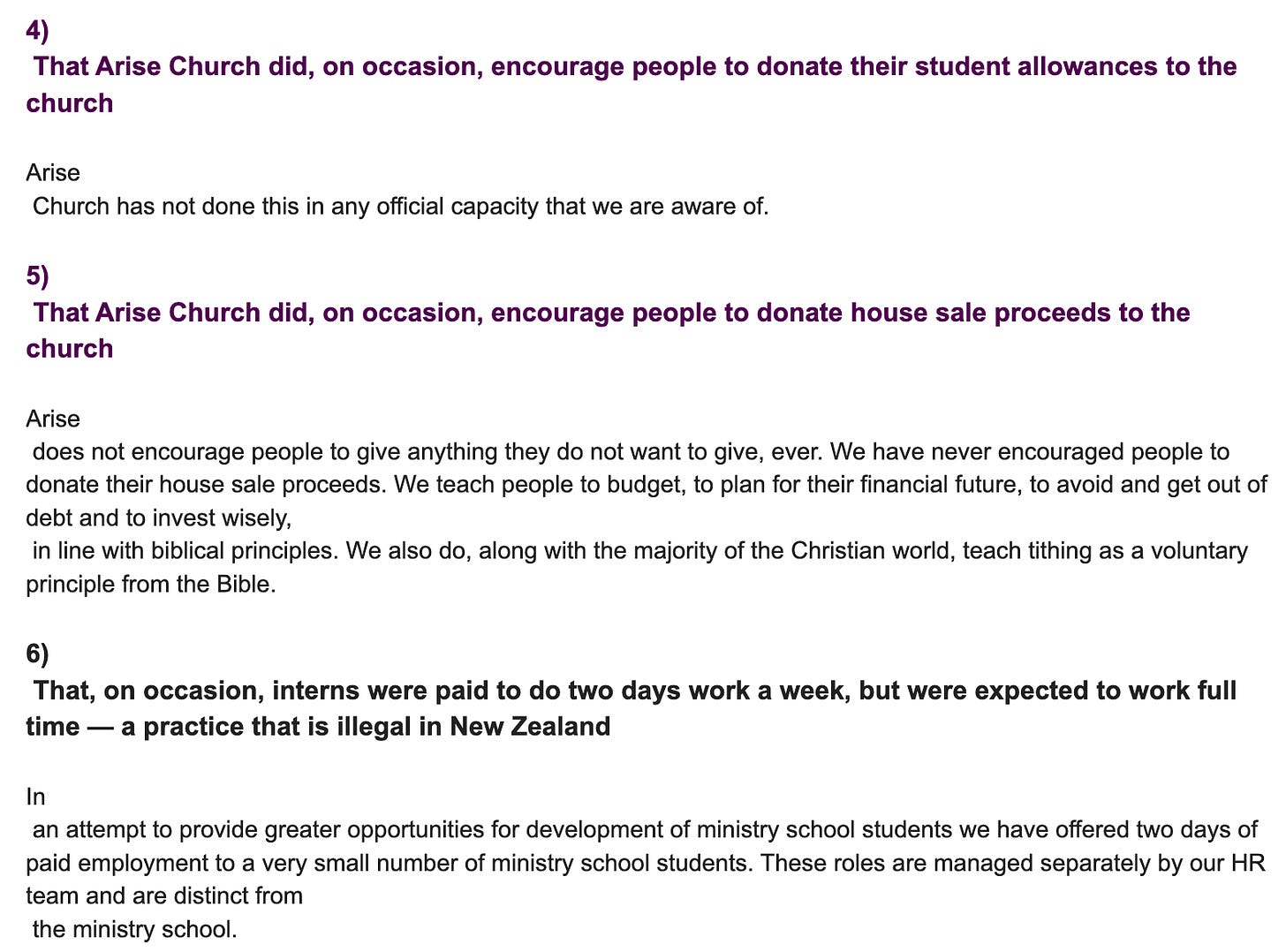 "4)  That Arise Church did, on occasion, encourage people to donate their student allowances to the church  Arise  Church has not done this in any official capacity that we are aware of.   5)  That Arise Church did, on occasion, encourage people to donate house sale proceeds to the church  Arise  does not encourage people to give anything they do not want to give, ever. We have never encouraged people to donate their house sale proceeds. We teach people to budget, to plan for their financial future, to avoid and get out of debt and to invest wisely,  in line with biblical principles. We also do, along with the majority of the Christian world, teach tithing as a voluntary principle from the Bible.   6)  That, on occasion, interns were paid to do two days work a week, but were expected to work full time — a practice that is illegal in New Zealand  In  an attempt to provide greater opportunities for development of ministry school students we have offered two days of paid employment to a very small number of ministry school students. These roles are managed separately by our HR team and are distinct from  the ministry school."