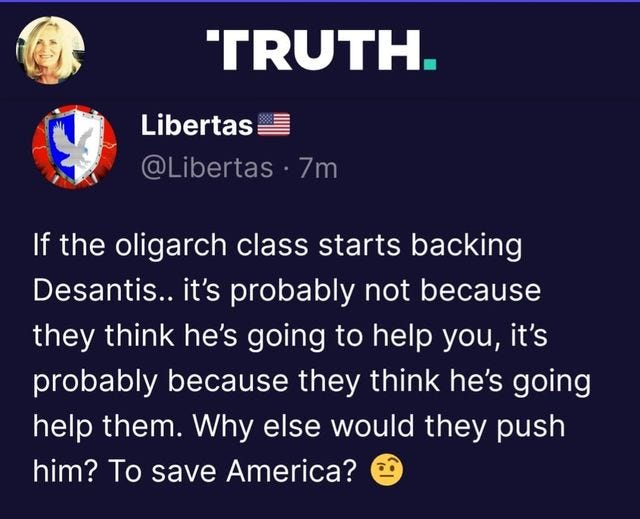 May be an image of 1 person and text that says 'TRUTH. Libertas @Libertas. 7m If the oligarch class starts backing Desantis.. it's probably not because they thine he's going to help you, it's probably because they think he's going help them. Why else would they push him? To save America?'