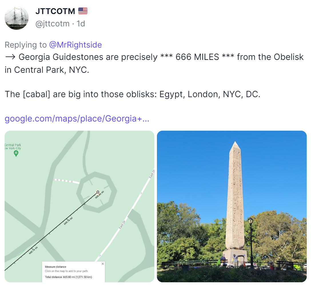 JTTCOTM 
@jttcotm Id 
Replying to @MrRightside 
-9 Georgia Guidestones are precisely *** 666 MILES *** from the Obelisk 
in Central Park, NYC. 
The [cabal] are big into those oblisks: Egypt, London, NYC, DC. 
google.com/maps/place/Georgia+... 