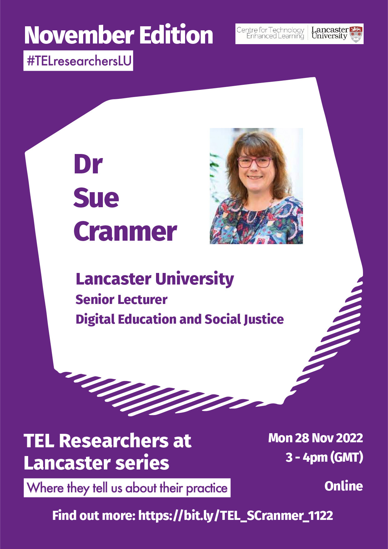 A poster with mainly white text on purple background and 2 images. Top left corner, text reads, November Edition #TELresearchersLU. Top right corner is the CTEL at Lancaster University logo. In the middle centre of the poster, text reads: Dr Sue Cranmer, Lancaster University, Senior University, Digital Educational and Social Justice, with a photo of Sue Cranmer. Bottom left corner, text reads: TEL Researchers at Lancaster series, where they tell us about their practice. Bottom right, text reads: Mon 28 Nov 2022, 3-4pm (GMT), Online. At the bottom centre is the booking link, it reads, Find out more: https://bit.ly/TEL_SCranmer_1122