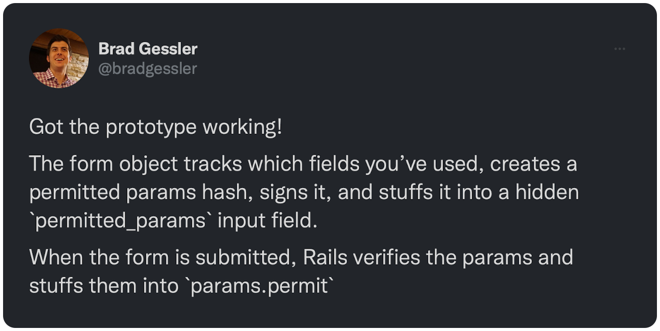 Got the prototype working! The form object tracks which fields you’ve used, creates a permitted params hash, signs it, and stuffs it into a hidden `permitted_params` input field. When the form is submitted, Rails verifies the params and stuffs them into `params.permit`