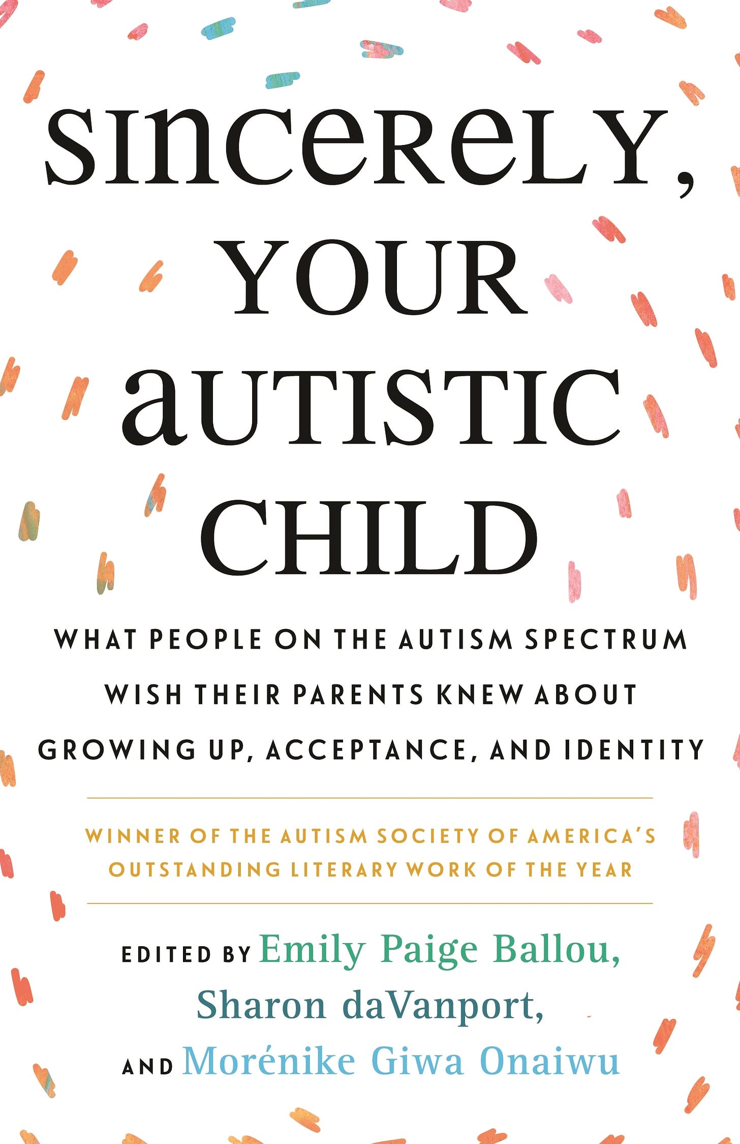 White background with orbiting multi-color-speckled brushstrokes. Title (in bolded black text): “Sincerely, Your Autistic Child: What People on the Autism Spectrum Wish Their Parents Knew About Growing Up, Acceptance, and Identity." Below it, in gold: "Winner of the Autism Society of America's Outstanding Literary Work of the Year." Below it: "Edited by Emily Paige Ballou, Sharon daVanport, and Morénike Giwa Onaiwu" Cover Design by Louis Roe.