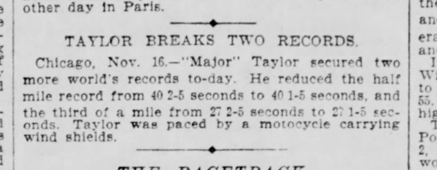 TAYLOR BREAKS TWO RECORDS Chicago, Nov. 16. - "Major" Taylor secured two more world's records to-day. He reduced the half mile record from 40 2-5 seconds to 40 1-5 seconds, and the third of a mile from 27 2-5 seconds to 27 1-5 seconds. Taylor was paced by a motocycle [sic] carrying wind shields.