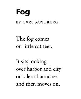 'Fog' by Carl Sandberg. / The fog comes / on little cat feet. // It sits looking / over harbor and city / on silent haunches / and then moves on.
