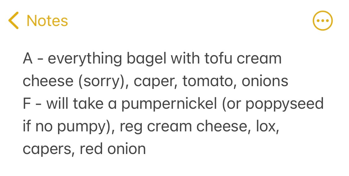 A screenshot of a phone note that says, "A: everything bagel with tofu cream cheese (sorry,) caper, tomato, onions. F: Will take a pumpernickel (or poppyseed if no pumpy,) reg. cream cheese, lox, capers, red onion."