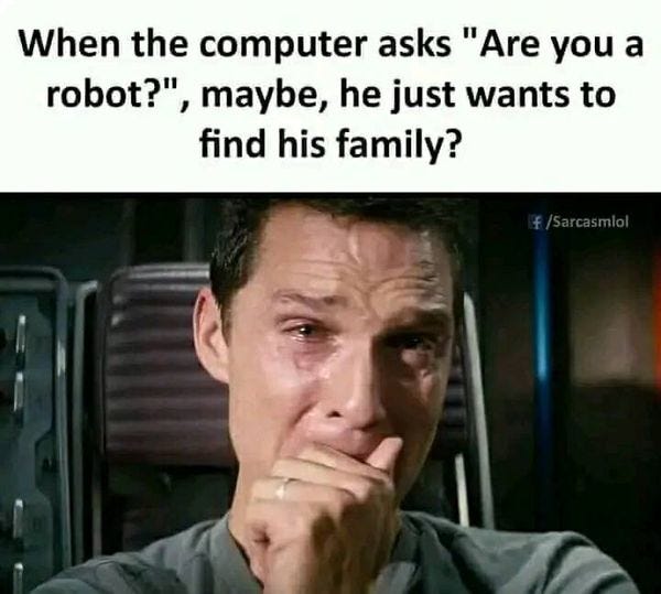 May be a meme of 1 person and text that says 'When the computer asks "Are you a robot?", maybe, he just wants to find his family?'