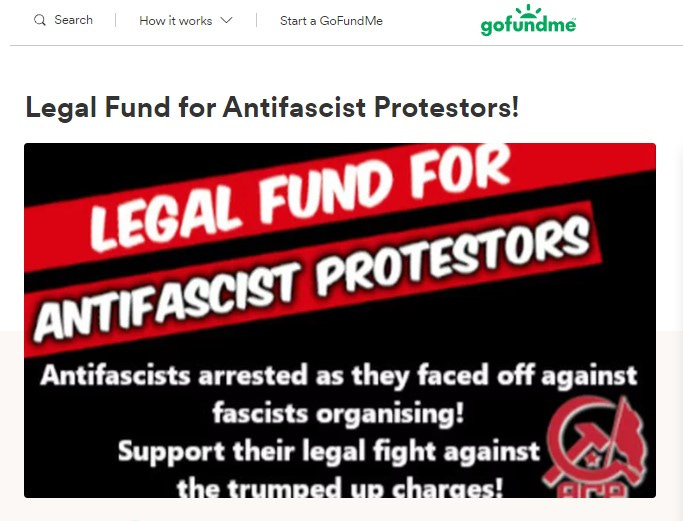 Q Search 
How it works 
Start a GoFundMe 
gofufidme 
Legal Fund for Antifascist Protestors! 
LEGAL FUND FO 
ANTIFASCIST peoTEgoeg 
Antifascists arrested as they faced off against 
fascists organising! 
Support their legal fight against 