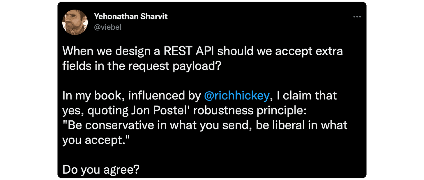 When we design a REST API should we accept extra fields in the request payload? In my book, influenced by @richhickey, I claim that yes, quoting Jon Postel' robustness principle: "Be conservative in what you send, be liberal in what you accept." Do you agree?