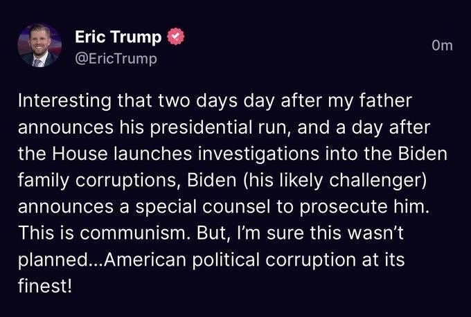 May be an image of 1 person and text that says 'Eric Trump @EricTrump Om Interesting that two days day after my father announces his presidential run, and a day after the House launches investigations into the Biden family corruptions, Biden (his likely challenger) announces a special counsel to prosecute him. This is communism. But, 'm sure this wasn't olanned...Ame political corruption at its finest!'