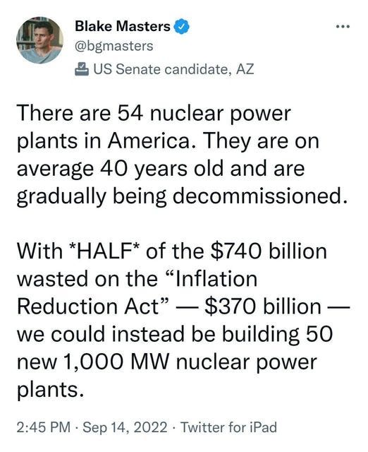 May be an image of 1 person and text that says 'Blake Masters @bgmasters US Senate candidate, AZ There are 54 nuclear power plants in America. They are average 40 years old and are gradually being decommissioned. on With *HALF* of the $740 billion wasted on the "Inflation Reduction Act" $370 billion we could instead be building 50 new 1,000 MW nuclear power plants. 2:45 PM Sep 14, 2022. Twitter for iPad'