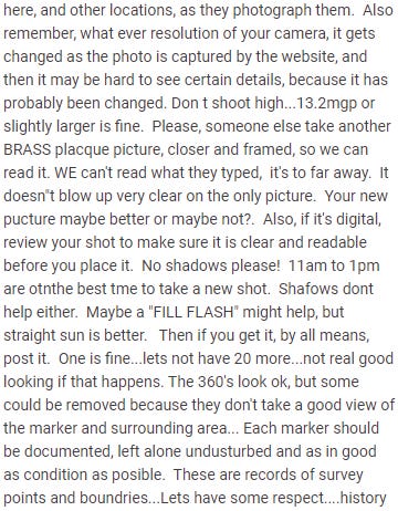 Review continues: here, and other locations, as they photograph them.  Also remember, what ever resolution of your camera, it gets changed as the photo is captured by the website, and then it may be hard to see certain details, because it has probably been changed. Don t shoot high...13.2mgp or slightly larger is fine.  Please, someone else take another BRASS placque picture, closer and framed, so we can read it. WE can't read what they typed,  it's to far away.  It doesn"t blow up very clear on the only picture.  Your new pucture maybe better or maybe not?.  Also, if it's digital, review your shot to make sure it is clear and readable before you place it.  No shadows please!  11am to 1pm are otnthe best tme to take a new shot.  Shafows dont help either.  Maybe a "FILL FLASH" might help, but straight sun is better.   Then if you get it, by all means, post it.  One is fine...lets not have 20 more...not real good looking if that happens. The 360's look ok, but some could be removed because they don't take a good view of the marker and surrounding area... Each marker should be documented, left alone undusturbed and as in good as condition as posible.  These are records of survey points and boundries...Lets have some respect....history