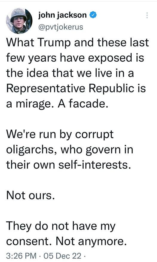 May be an image of 1 person and text that says 'john jackson @pvtjokerus What Trump and these last few years have exposed is the idea that we live in a Representative Republic is a mirage. A facade. We're run by corrupt oligarchs, who govern in their own self-interests. Not ours. They do not have my consent. Not anymore. 3:26 PM 05 Dec 22'