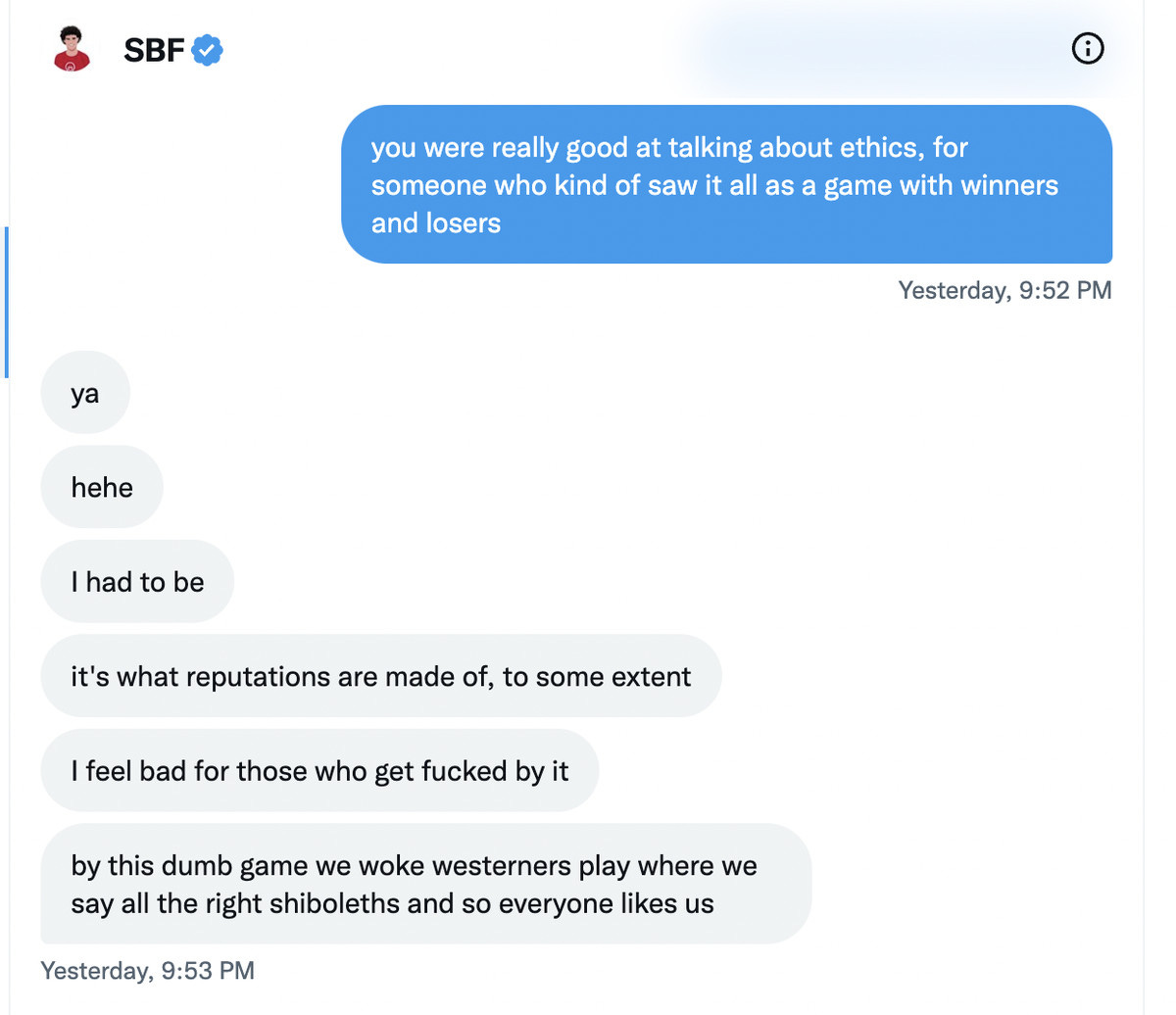 Kelsey Piper: you were really good at talking about ethics, for someone who kind of saw it all as a game with winners and losers Sam Bankman-Fried: ya. Hehe. I had to be. it’s what reputations are made of, to some extent. I feel bad for those who get fucked by it, by this dumb game we woke westerners play where we say all the right shiboleths and so everyone likes us.  