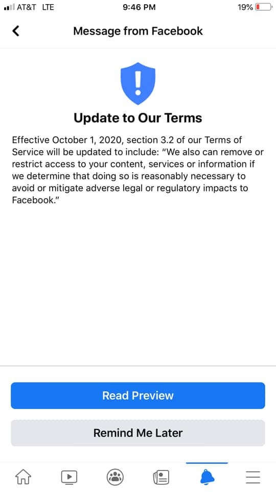 Image may contain: text that says '< 19% Message from Facebook Update to Our Terms Effective October 2020, section 3.2 of our Terms of Service will be updated include: "We also can remove or restrict access your content, services or information if we determine that doing so is reasonably necessary to avoid or mitigate adverse legal or regulatory impacts to Facebook." Read Preview Remind Me Later'