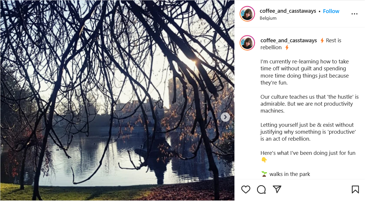 Instagram screenshot of a photo of a tree hanging over a lake. Caption reads Rest is rebellion ⚡  I'm currently re-learning how to take time off without guilt and spending more time doing things just because they're fun.  Our culture teaches us that 'the hustle' is admirable. But we are not productivity machines.  Letting yourself just be & exist without justifying why something is 'productive' is an act of rebellion.