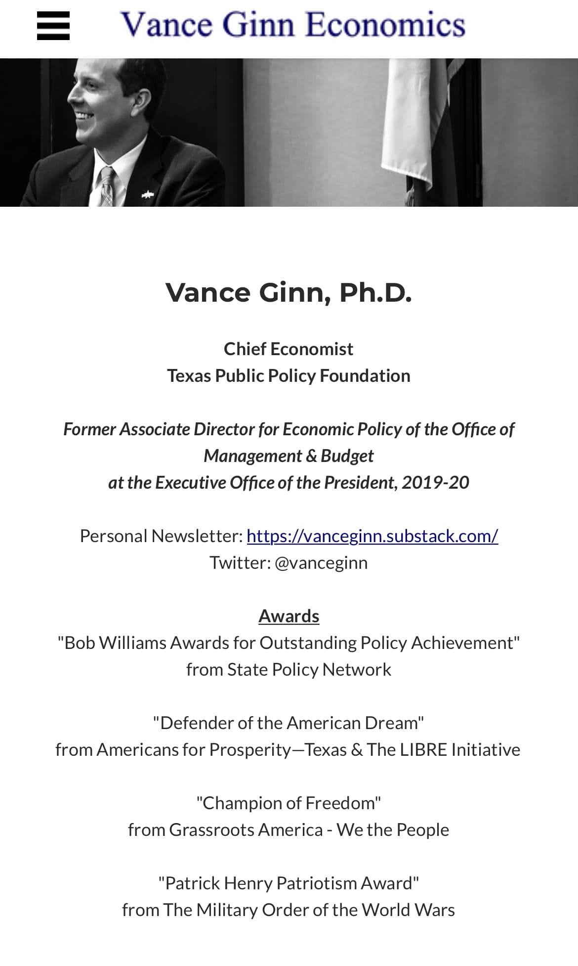 May be an image of 1 person and text that says 'Vance Ginn Economics Vance Ginn, Ph.D. Chief Economist Texas Public Policy Foundation Former Associate Director for Economic Policy of the Office of Management Budget at the Executive Office of the President, 2019-20 Personal Newsletter: https://anceginn.substack.com/ Twitter: @vanceginn Awards "Bob Williams Awards for Outstanding Policy Achievement" from State Policy Network "Defender of the American Dream" from Americans for Prosperity-Texas The LIBRE Initiative "Champion of Freedom" from Grassroots America We the People "Patrick Henry Patriotism Award" from The Military Order of the World Wars'