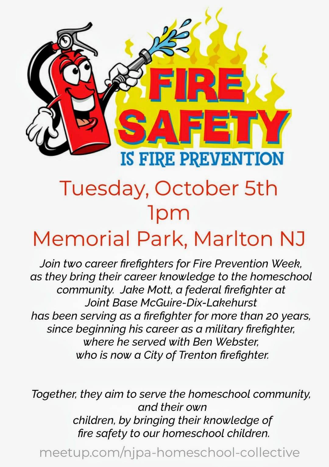 May be an image of text that says 'FIRE SAFETY IS FIRE PREVENTION Tuesday, October 5th 1pm Memorial Park, Marlton NJ Join two career firefighters for Fire Prevention Week, as they bring their career knowledge to the homeschool community. Jake Mott, a federal firefighter at Joint Base McGuire-Dix-Lakehurst has been serving as a firefighter for more than 20 years, since beginning his career as a military firefighter, where he served with Ben Webster, who is now a City of Trenton firefighter. Together, they aim to serve the homeschool community, and their own children, by bringing their knowledge of fire safety to our homeschool children. meetupcom/hjp-homecholctive'