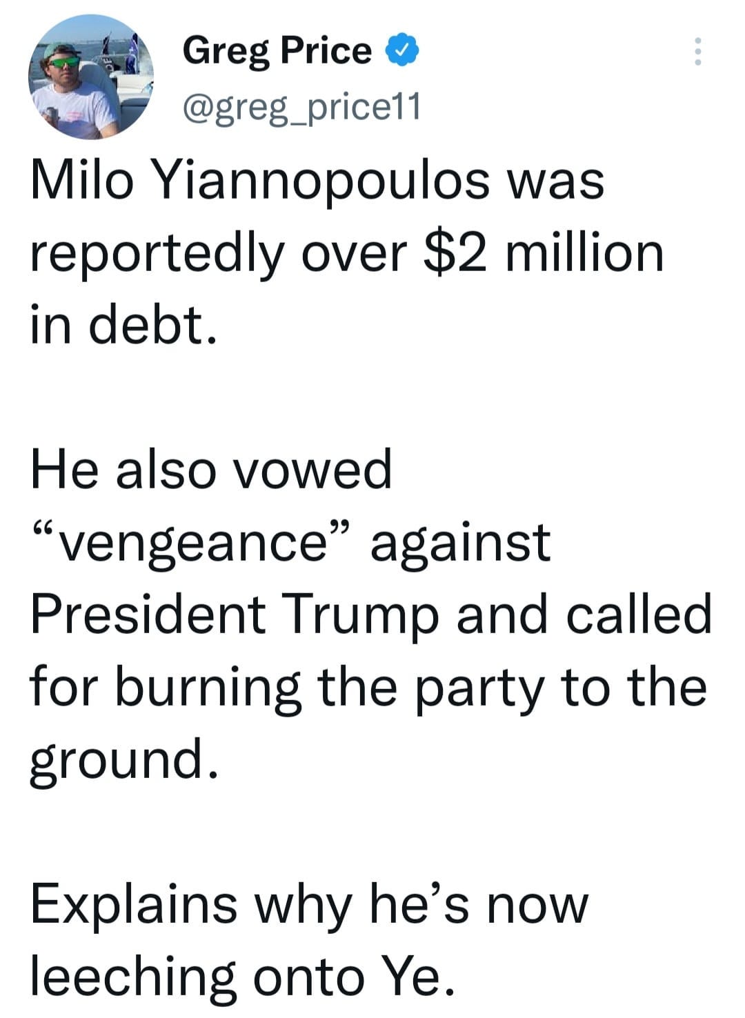 May be an image of 1 person and text that says 'Greg Price @greg_price11 Milo Yiannopoulos was reportedly over $2 million in debt. He also vowed "vengeance" against President Trump and called for burning the party to the ground. Explains why he's now leeching onto Ye.'
