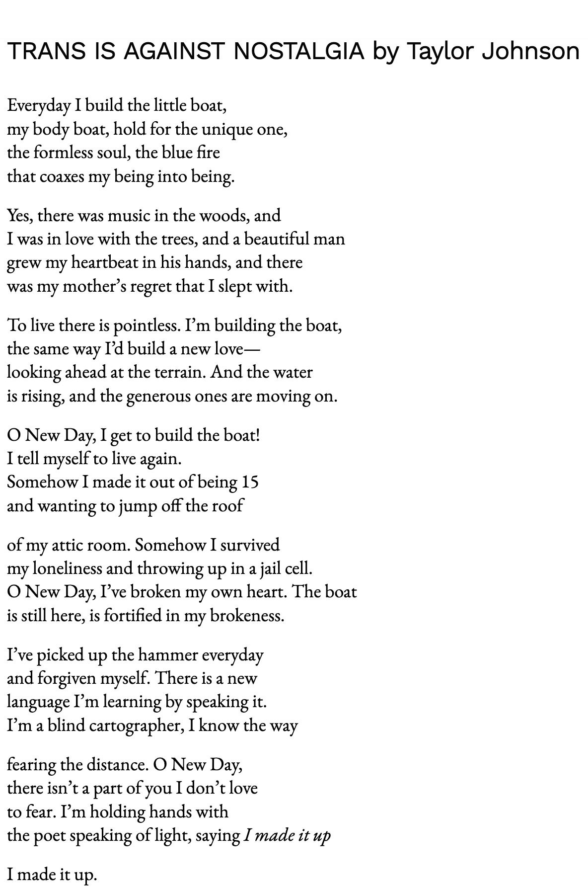 Everyday I build the little boat, my body boat, hold for the unique one, the formless soul, the blue fire that coaxes my being into being.  Yes, there was music in the woods, and I was in love with the trees, and a beautiful man grew my heartbeat in his hands, and there was my mother’s regret that I slept with.  To live there is pointless. I’m building the boat, the same way I’d build a new love— looking ahead at the terrain. And the water is rising, and the generous ones are moving on.  O New Day, I get to build the boat! I tell myself to live again. Somehow I made it out of being 15 and wanting to jump off the roof  of my attic room. Somehow I survived my loneliness and throwing up in a jail cell. O New Day, I’ve broken my own heart. The boat is still here, is fortified in my brokeness.  I’ve picked up the hammer everyday and forgiven myself. There is a new language I’m learning by speaking it. I’m a blind cartographer, I know the way  fearing the distance. O New Day, there isn’t a part of you I don’t love to fear. I’m holding hands with the poet speaking of light, saying I made it up  I made it up.