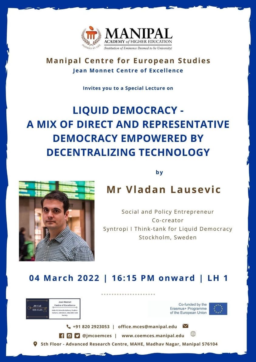 May be an image of 2 people and text that says "MANIPAL ACADEMY /HIGHER EDUCATION NIEDSYENE (Inshitation Emimence Dermnl be Unirersiry! Manipal Centre for European Studies Jean Monnet Centre of Excellence Invites you to Special Lecture on LIQUID DEMOCRACY- A MIX OF DIRECT AND REPRESENTATIVE DEMOCRACY EMPOWERED BY DECENTRALIZING TECHNOLOGY by Mr Vladan Lausevic Social and Policy Entrepreneur Co-creator Syntropi Think-tank for Liquid Democracy Stockholm, Sweden 04 March 2022 16:15 PM onward ContvafEnelons LH 1 Co-fundedby the Erasmus European 918202923053 820 2923053 office.mces@manipal.edu @jmcoemces www.coemces.manipal.edu 5th Floor Advanced Research Centre, MAHE, Madhav Nagar, Manipal 576104"