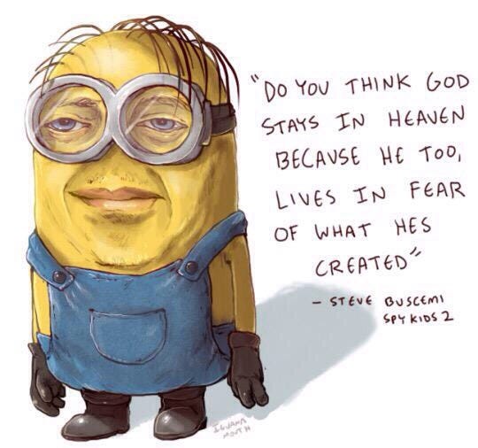 A shaded and semi-realistic drawing of a Minion by Tumblr’s "Iguana Mouth” with Steve Buscemi’s facial features, next to the quote “Do you think God stays in Heaven because he too, lives in fear of what he created?” which is a real Steve Buscemi quote from “Spy Kids 2,” a movie that went about a thousand times harder than it needed to. That line is up there in cinema history with the one from “The Wizard of Oz” where the melting witch cries “who would have thought a good little girl like you would destroy my beautiful wickedness?” which probably created more goths than Joy Division and Siouxsie and the Banshees combined.