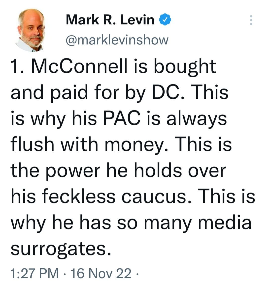 May be a Twitter screenshot of 1 person and text that says 'Mark R. Levin @marklevinshow 1. McConnell is bought and paid for by DC. This is why his PAC is always flush with money. This is the power he holds over his feckless caucus. This is why he has so many media surrogates. 1:27 PM 16 Nov 22.'