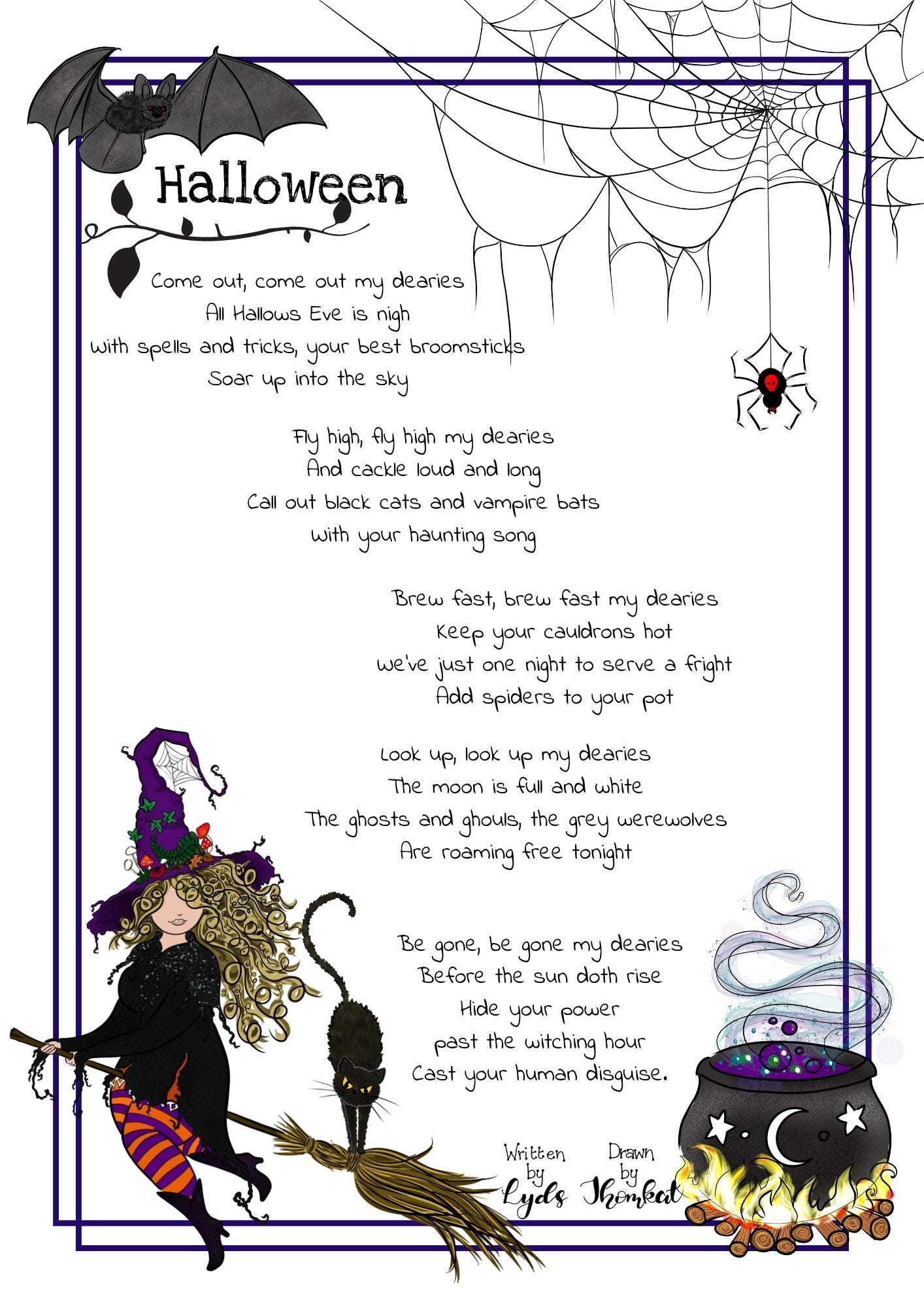 Halloween poem illustrated with a black bat, a scruffy spiderweb and spider, a curvaceous witch on a broomstick with her cat, and a bubbling cauldron. The poem reads; Come out, come out my dearies, All Hallows Eve is nigh, With spells and tricks, your best broomsticks, Soar up into the sky. Fly high, fly high my dearies, And cackle loud and long, Call out black cats and vampire bats, With your haunting song. Brew fast brew fast my dearies, keep your cauldrons hot. We've just one night to serve a fright, add spiders to your pot. Look up, look up my dearies, the moon is full and white, the ghosts and ghouls, the grey werewolves are roaming free tonight. Be gone be gone my dearies, before the sun doth rise. Hide your power past the witching hour, cast your human disguise.