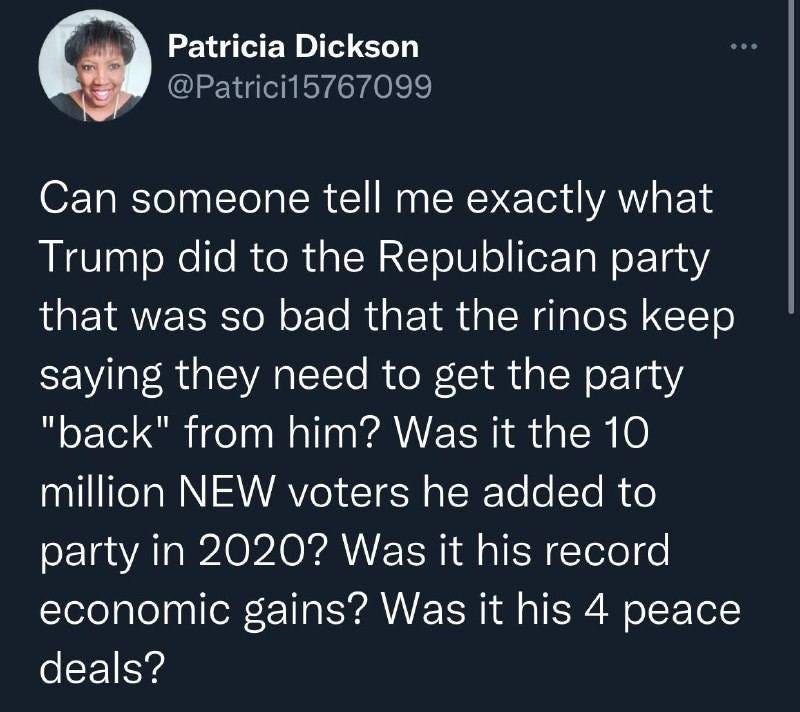 May be a Twitter screenshot of 1 person and text that says 'Patricia Dickson @Patrici15767099 Can someone tell me exactly what Trump did to the Republican party that was so bad that the rinos keep saying they need to get the party "back" from him? Was it the 10 million NEW voters he added to party in 2020? Was it his record economic gains? Was it his 4 peace deals?'