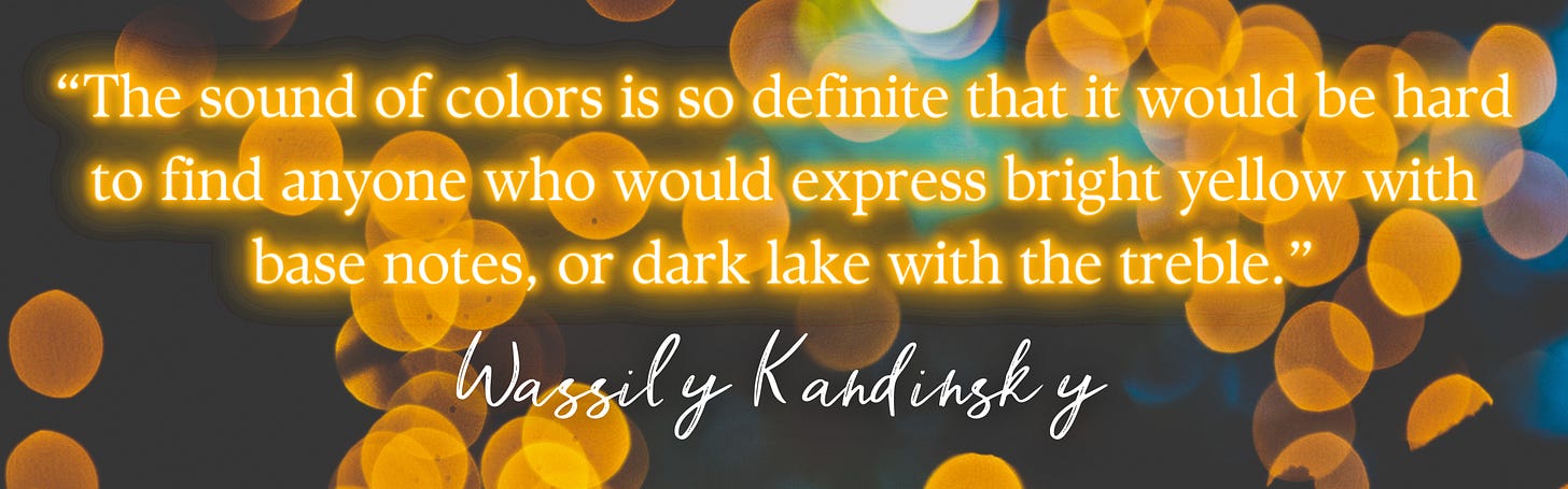 “The sound of colors is so definite that it would be hard to find anyone who would express bright yellow with base notes, or dark lake with the treble.”  –  Wassily Kandinsky