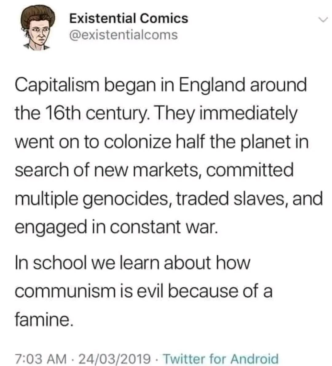 May be an image of text that says 'Existential Comics @existentialcoms Capitalism began in England around the 16th century. They immediately went on to colonize half the planet in search of new markets, committed multiple genocides, traded slaves, and engaged in constant war. In school we learn about how communism is evil because of a famine. 7:03 AM 24/03/2019 Twitter for Android'