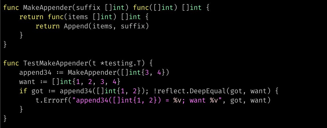 func MakeAppender(suffix []int) func([]int) []int { 	return func(items []int) []int { 		return Append(items, suffix) 	} }  func TestMakeAppender(t *testing.T) { 	append34 := MakeAppender([]int{3, 4}) 	want := []int{1, 2, 3, 4} 	if got := append34([]int{1, 2}); !reflect.DeepEqual(got, want) { 		t.Errorf("append34([]int{1, 2}) = %v; want %v", got, want) 	} }