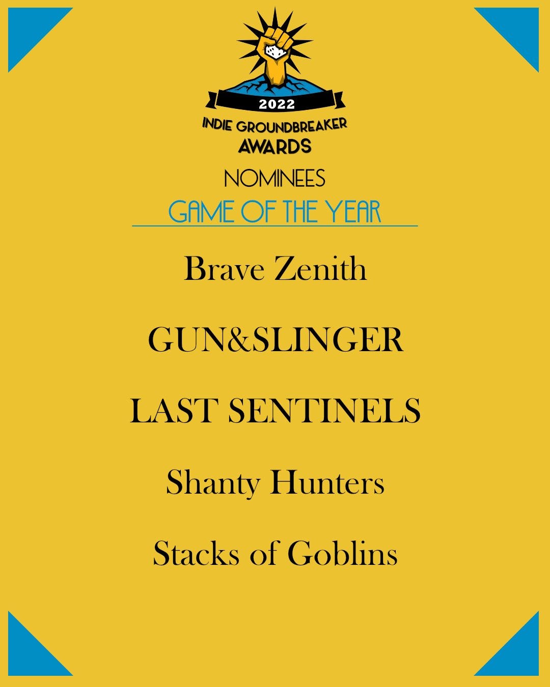 2022 Indie Groundbreaker Awards nominees for Game of the Year:

Brave Zenith
GUN&SLINGER
LAST SENTINELS
Shanty Hunters
Stacks of Goblins