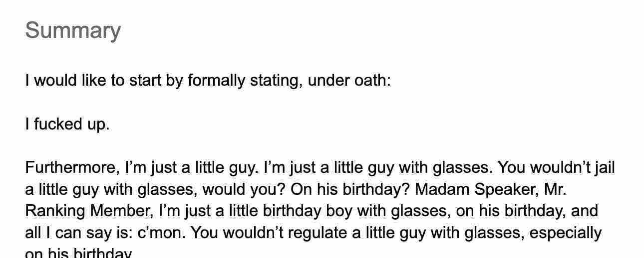 Screenshot of a document that reads: “Summary   I would like to start by formally stating, under oath:   I fucked up.   Furthermore, I’m just a little guy. I’m just a little guy with glasses. You wouldn’t jail a little guy with glasses, would you? On his birthday? Madam Speaker, Mr. Ranking Member, I’m just a little birthday boy with glasses, on his birthday, and all I can say is: c’mon. You wouldn’t regulate a little guy with glasses, especially on his birthday.”   Some of this is genuinely SBF’s planned testimony, and I am not telling you which part.