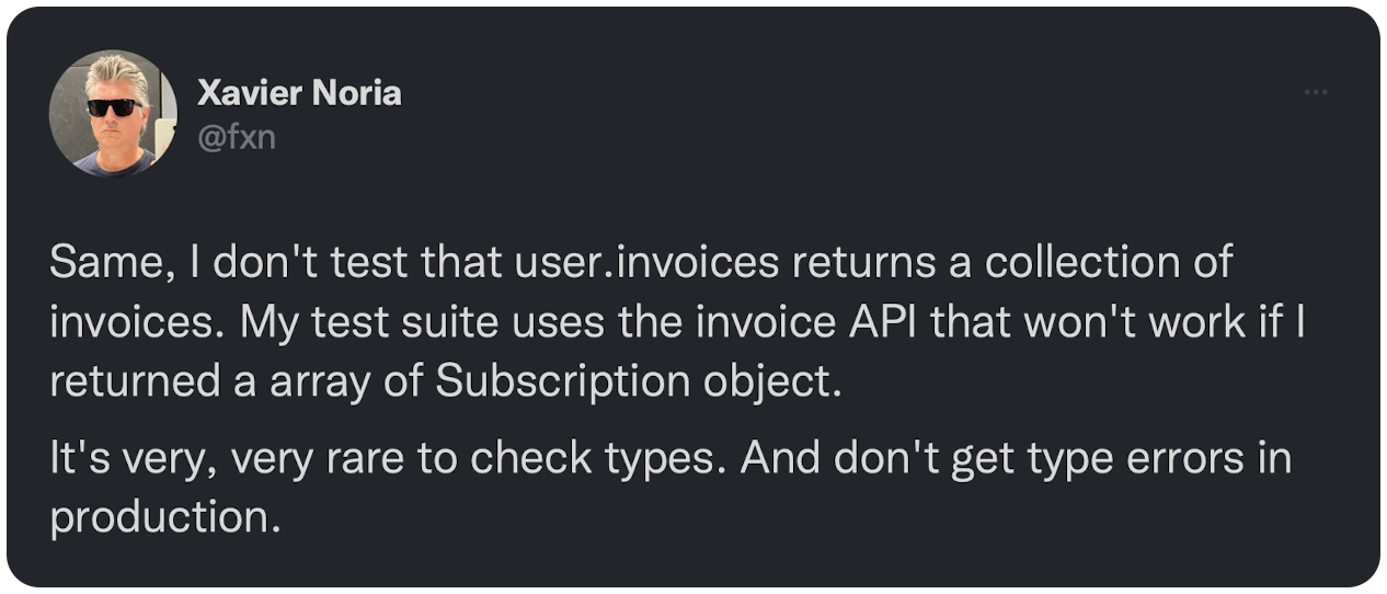 Same, I don't test that user.invoices returns a collection of invoices. My test suite uses the invoice API that won't work if I returned a array of Subscription object. It's very, very rare to check types. And don't get type errors in production.