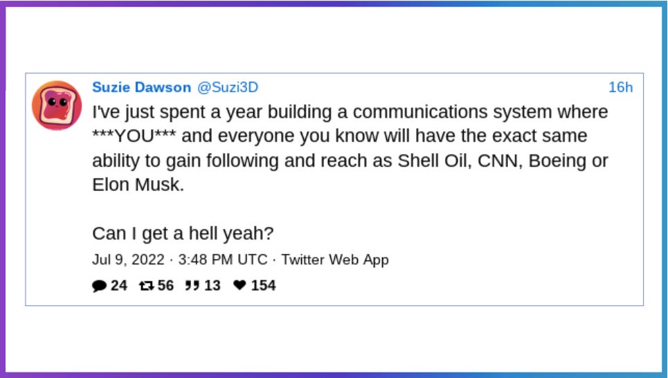 Suzie Dawson @Suzi3D I've just spent a year building a communications system where ***YOU*** and everyone you know will have the same ability to gain following and reach as Shell Oil, CNN, Boeing or Elon Musk. Can I get a hell yeah? Jul 9 2022 348 PM UTC Twitter Web App