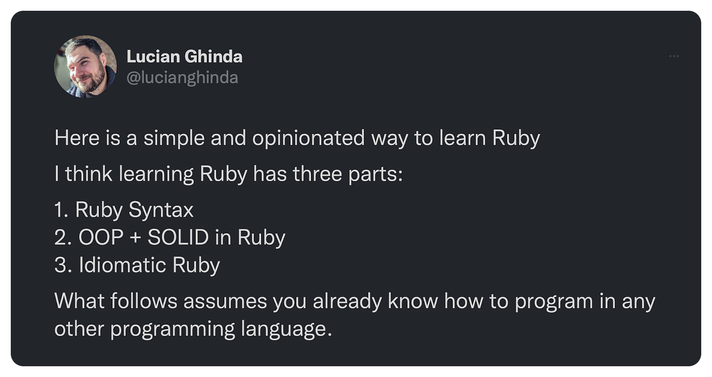 Here is a simple and opinionated way to learn Ruby  I think learning Ruby has three parts:  1. Ruby Syntax 2. OOP + SOLID in Ruby 3. Idiomatic Ruby  What follows assumes you already know how to program in any other programming language.