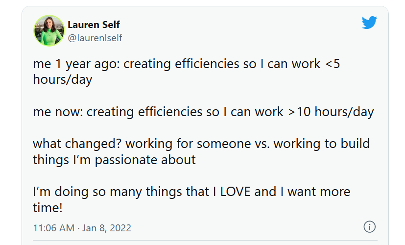 Tweet by @laurenlself posted at 11:06AM on Jan 8, 2022.

me 1 year ago: creating efficiencies so I can work <5 hours/day

me now: creating efficiencies so I can work > 10 hours/day

what changed? working for someone vs. working to build things I'm passionate about

I'm doing so many things that I LOVE and I want more time1