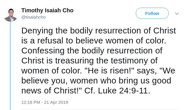 Timothy Isaiah Cho Twitter Denying the bodily resurrection of Christ is a refusal to believe women of color. Confessing the bodily resurrection of Christ is treasuring the testimony of women of color. "He is risen!" says, "We believe you, women who bring us good news of Christ!" Cf. Luke 24:9-11.