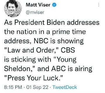 May be a Twitter screenshot of 1 person and text that says 'Matt Viser @mviser As President Biden addresses the nation in a prime time address, NBC is showing "Law and Order," CBS is sticking with "Young Sheldon," and ABC is airing "Press Your Luck." 8:15 PM .01 Sep 22. TweetDeck'