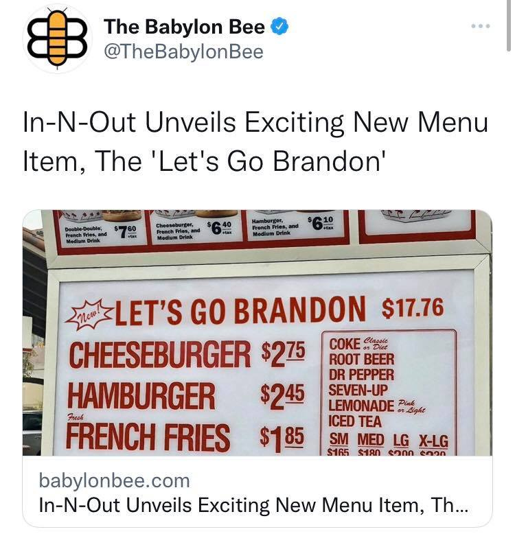 May be an image of text that says 'The Babylon Bee @TheBabylonBee In-N-Out Unveils Exciting New Menu Item, The 'Let's Go Brandon' LET'S GO BRANDON $17.76 CHEESEBURGER $275 COKE Classle ROOT BEER DR PEPPER HAMBURGER $245 SEVEN-UP LEMONADE Pinh Frush FRENCH FRIES nLight $185 ICED TEA SM MED LG X-LG $165 $180 ร200 c0nn babylonbee.com In-N-Out Unveils Exciting New Menu Item, Th...'