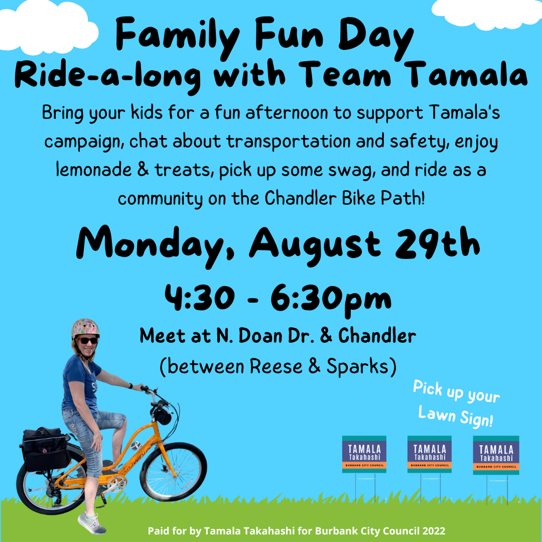 May be an image of 1 person, bicycle and text that says 'Family Fun Day Ride-a-long with Team Tamala Bring your kids for a fun afternoon to support Tamala's campaign, chat about transportation and safety, enjoy lemonade & treats, pick up some swag, and ride as a community on the Chandler Bike Path! Monday, August 29th 4:30 6:30pm Meet at N. Doan Dr. & Chandler (between Reese & Sparks) Pick up your Lawn Sign! TAMALA Takahashi TAMALA Takahashi TAMALA Takahashi Paid for by Tamala Takahashi for Burbank City Council 2022'