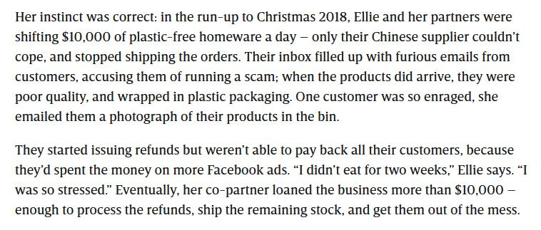 Her instinct was correct: in the run-up to Christmas 2018, Ellie and her partners were shifting $10,000 of plastic-free homeware a day — only their Chinese supplier couldn’t cope, and stopped shipping the orders. Their inbox filled up with furious emails from customers, accusing them of running a scam; when the products did arrive, they were poor quality, and wrapped in plastic packaging. One customer was so enraged, she emailed them a photograph of their products in the bin. Then refunds follow