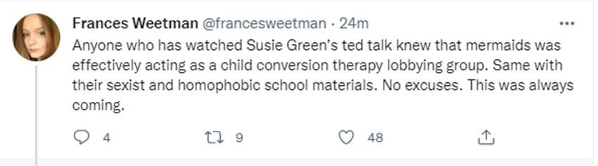May be a Twitter screenshot of 1 person and text that says 'Frances Weetman @francesweetman 24m Anyone who has watched Susie Green's ted talk knew that mermaids was effectively acting as a child conversion therapy lobbying group. Same with their sexist and homophobic school materials. No excuses. This was always coming. 48'