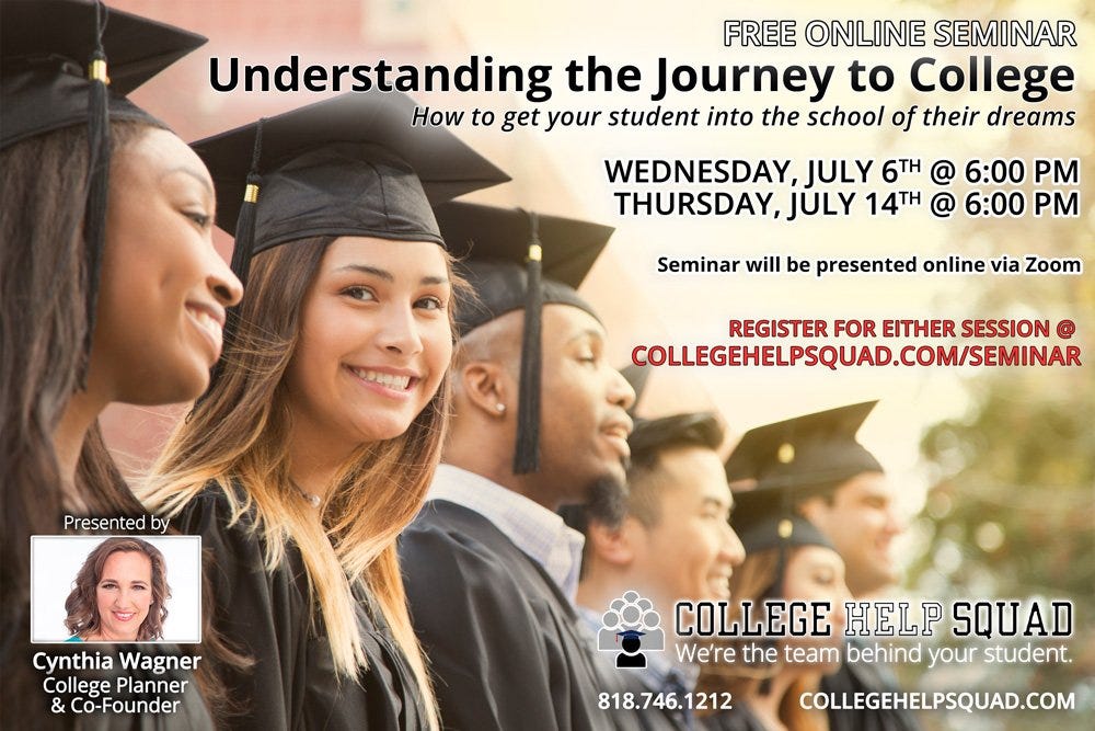 May be an image of 5 people and text that says 'FREE ONLINE SEMINAR Understanding the Journey to College How to get your student into the school of their dreams WEDNESDAY, JULY 6TH @ 6:00 PM THURSDAY, JULY 14TH @ 6:00 PM Seminar will be presented online via Zoom REGISTER FOR EITHER SESSION @ COLLEGEHELPSQUAD.COM/SEMINAR Presntedby Cynthia Wagner College Planner Co-Founder COLLEGE HELP SQUAD We're the team behind your student. COLLEGEHELPSQUAD.COM 818.746.1212'