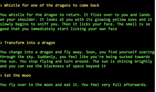 
> Whistle for one of the dragons to come back
 
You whistle for the dragon to return. It flies over to you and lands on your shoulder. It looks at you with its glowing yellow eyes and it slowly begins to sniff you. Then it licks your face. The smell is so good that you immediately start licking your own face


> Transform into a dragon

You change into a dragon and fly away. Soon, you find yourself soaring through the sky. Suddenly, you feel like you're being sucked towards the sun. You stop flying and turn around. The sun is shining brightly and you can see the blackness of space beyond it

> Eat the moon

You fly over to the moon and eat it. You feel very full afterwards.




