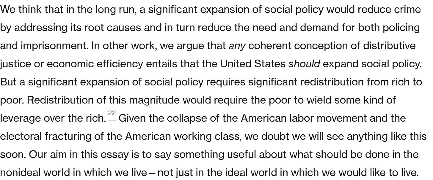 We think that in the long run, a significant expansion of social policy would reduce crime by addressing its root causes and in turn reduce the need and demand for both policing and imprisonment. In other work, we argue that any coherent conception of distributive justice or economic efficiency entails that the United States should expand social policy. But a significant expansion of social policy requires significant redistribution from rich to poor. Redistribution of this magnitude would require the poor to wield some kind of leverage over the rich.22 Given the collapse of the American labor movement and the electoral fracturing of the American working class, we doubt we will see anything like this soon. Our aim in this essay is to say something useful about what should be done in the nonideal world in which we live—not just in the ideal world in which we would like to live. 