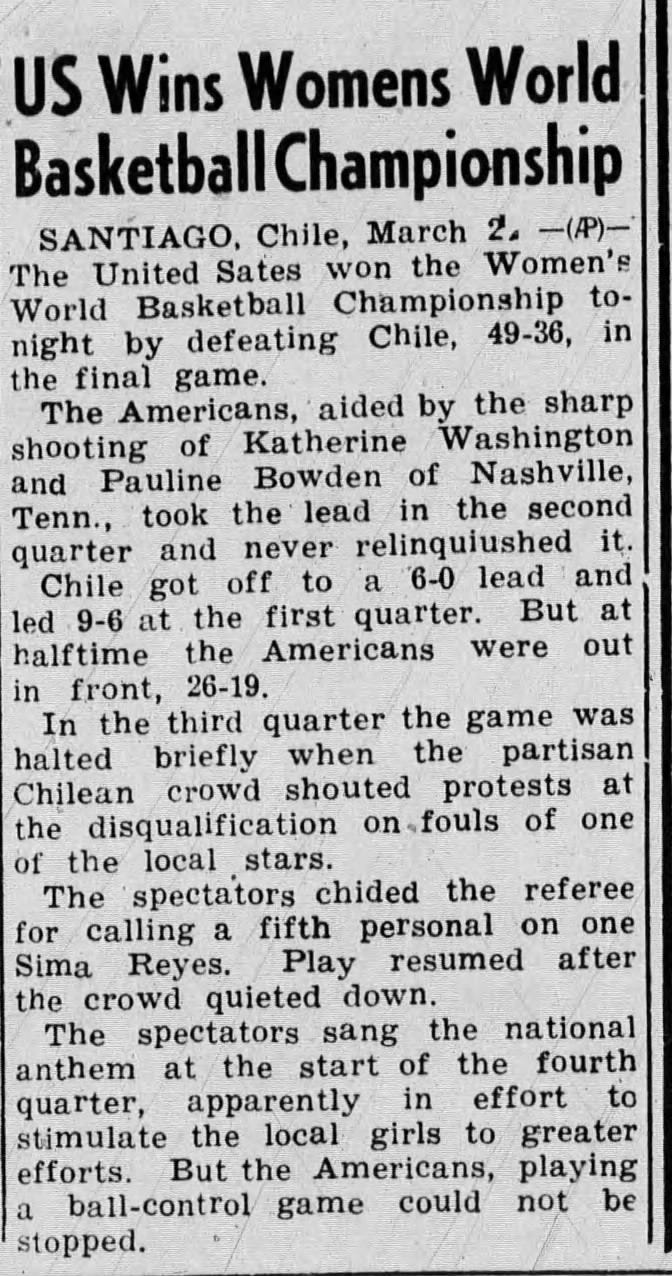 US Wins Womens World Basketball Championship oiNTTinn Chile. March 2 (If)' The United Sates won the Women's World Basketball Championship to night by defeating unue, -oo, the final game. The Americans, aided by the sharp shooting of Katherine Washington and Pauline Bowden of Nashville, rrnn tnnr the lend in the second quarter and never relinquished it. Chile got off to a o-u leau iuiu led 9-6 at the first quarter. But at halftime tne Americans were uui in front, 26-19. In the third quarter the game was halted briefly when the partisan Chilean crowd shouted protests at the disqualification on, fouls of one of the local stars. The spectators chided the referee for cnilinfi. a fifth Personal on one Sima Reyes. Play resumed after the crowd quieted down. The spectators sang the national anthem at the start of the fourth quarter, apparently in effort to stimulate the local girls to greater efforts. But the Americans, playing a ball-control game could not be stopped.