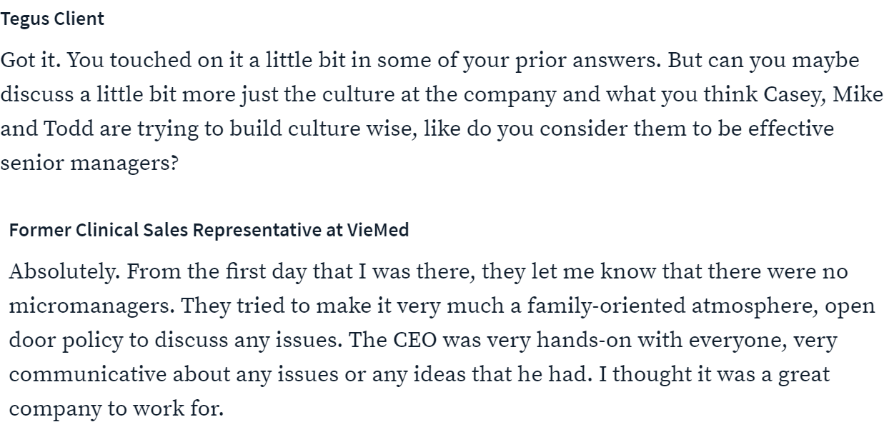 Tegus Client 
Got it. You touched on it a little bit in some of your prior answers. But can you maybe 
discuss a little bit more just the culture at the company and what you think Casey, Mike 
and Todd are trying to build culture wise, like do you consider them to be effective 
senior managers? 
Former Clinical Sales Representative at VieMed 
Absolutely. From the first day that I was there, they let me know that there were no 
micromanagers. They tried to make it very much a family-oriented atmosphere, open 
door policy to discuss any issues. The CEO was very hands-on with everyone, very 
communicative about any issues or any ideas that he had. I thought it was a great 
company to work for. 